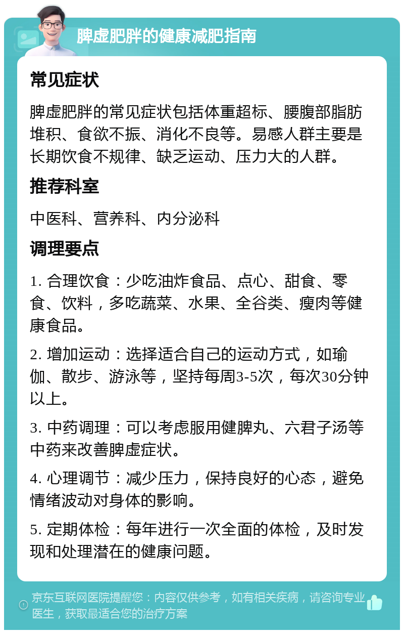 脾虚肥胖的健康减肥指南 常见症状 脾虚肥胖的常见症状包括体重超标、腰腹部脂肪堆积、食欲不振、消化不良等。易感人群主要是长期饮食不规律、缺乏运动、压力大的人群。 推荐科室 中医科、营养科、内分泌科 调理要点 1. 合理饮食：少吃油炸食品、点心、甜食、零食、饮料，多吃蔬菜、水果、全谷类、瘦肉等健康食品。 2. 增加运动：选择适合自己的运动方式，如瑜伽、散步、游泳等，坚持每周3-5次，每次30分钟以上。 3. 中药调理：可以考虑服用健脾丸、六君子汤等中药来改善脾虚症状。 4. 心理调节：减少压力，保持良好的心态，避免情绪波动对身体的影响。 5. 定期体检：每年进行一次全面的体检，及时发现和处理潜在的健康问题。