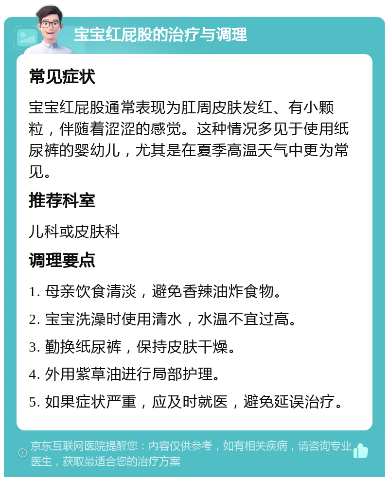 宝宝红屁股的治疗与调理 常见症状 宝宝红屁股通常表现为肛周皮肤发红、有小颗粒，伴随着涩涩的感觉。这种情况多见于使用纸尿裤的婴幼儿，尤其是在夏季高温天气中更为常见。 推荐科室 儿科或皮肤科 调理要点 1. 母亲饮食清淡，避免香辣油炸食物。 2. 宝宝洗澡时使用清水，水温不宜过高。 3. 勤换纸尿裤，保持皮肤干燥。 4. 外用紫草油进行局部护理。 5. 如果症状严重，应及时就医，避免延误治疗。