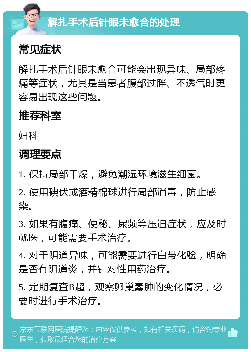 解扎手术后针眼未愈合的处理 常见症状 解扎手术后针眼未愈合可能会出现异味、局部疼痛等症状，尤其是当患者腹部过胖、不透气时更容易出现这些问题。 推荐科室 妇科 调理要点 1. 保持局部干燥，避免潮湿环境滋生细菌。 2. 使用碘伏或酒精棉球进行局部消毒，防止感染。 3. 如果有腹痛、便秘、尿频等压迫症状，应及时就医，可能需要手术治疗。 4. 对于阴道异味，可能需要进行白带化验，明确是否有阴道炎，并针对性用药治疗。 5. 定期复查B超，观察卵巢囊肿的变化情况，必要时进行手术治疗。