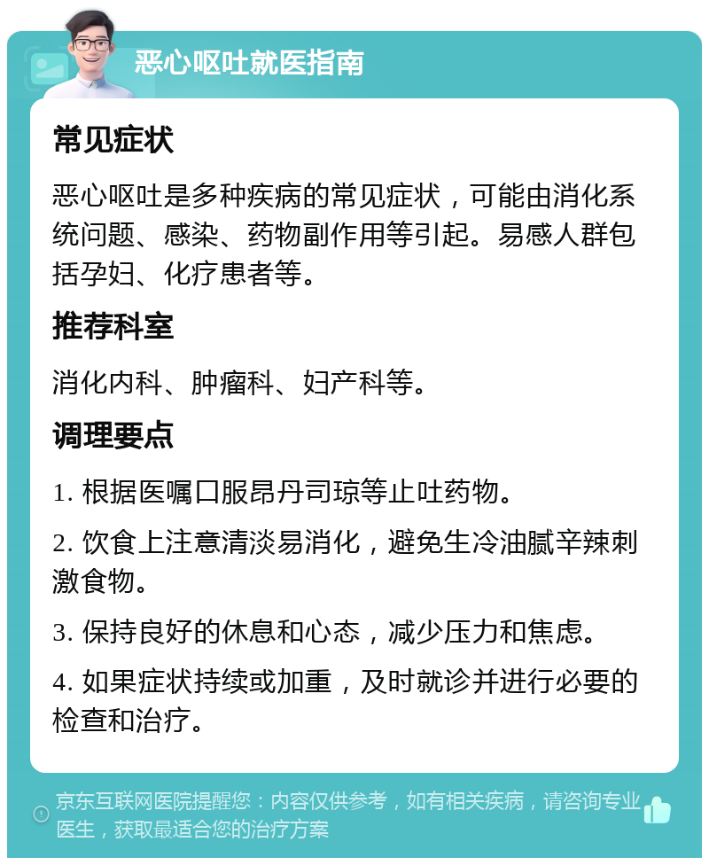 恶心呕吐就医指南 常见症状 恶心呕吐是多种疾病的常见症状，可能由消化系统问题、感染、药物副作用等引起。易感人群包括孕妇、化疗患者等。 推荐科室 消化内科、肿瘤科、妇产科等。 调理要点 1. 根据医嘱口服昂丹司琼等止吐药物。 2. 饮食上注意清淡易消化，避免生冷油腻辛辣刺激食物。 3. 保持良好的休息和心态，减少压力和焦虑。 4. 如果症状持续或加重，及时就诊并进行必要的检查和治疗。