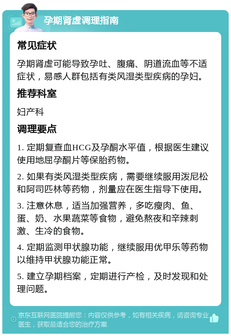 孕期肾虚调理指南 常见症状 孕期肾虚可能导致孕吐、腹痛、阴道流血等不适症状，易感人群包括有类风湿类型疾病的孕妇。 推荐科室 妇产科 调理要点 1. 定期复查血HCG及孕酮水平值，根据医生建议使用地屈孕酮片等保胎药物。 2. 如果有类风湿类型疾病，需要继续服用泼尼松和阿司匹林等药物，剂量应在医生指导下使用。 3. 注意休息，适当加强营养，多吃瘦肉、鱼、蛋、奶、水果蔬菜等食物，避免熬夜和辛辣刺激、生冷的食物。 4. 定期监测甲状腺功能，继续服用优甲乐等药物以维持甲状腺功能正常。 5. 建立孕期档案，定期进行产检，及时发现和处理问题。