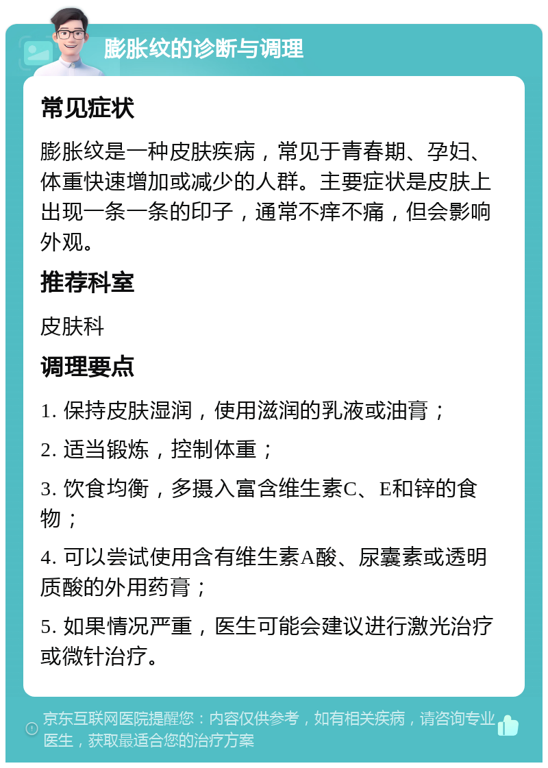 膨胀纹的诊断与调理 常见症状 膨胀纹是一种皮肤疾病，常见于青春期、孕妇、体重快速增加或减少的人群。主要症状是皮肤上出现一条一条的印子，通常不痒不痛，但会影响外观。 推荐科室 皮肤科 调理要点 1. 保持皮肤湿润，使用滋润的乳液或油膏； 2. 适当锻炼，控制体重； 3. 饮食均衡，多摄入富含维生素C、E和锌的食物； 4. 可以尝试使用含有维生素A酸、尿囊素或透明质酸的外用药膏； 5. 如果情况严重，医生可能会建议进行激光治疗或微针治疗。