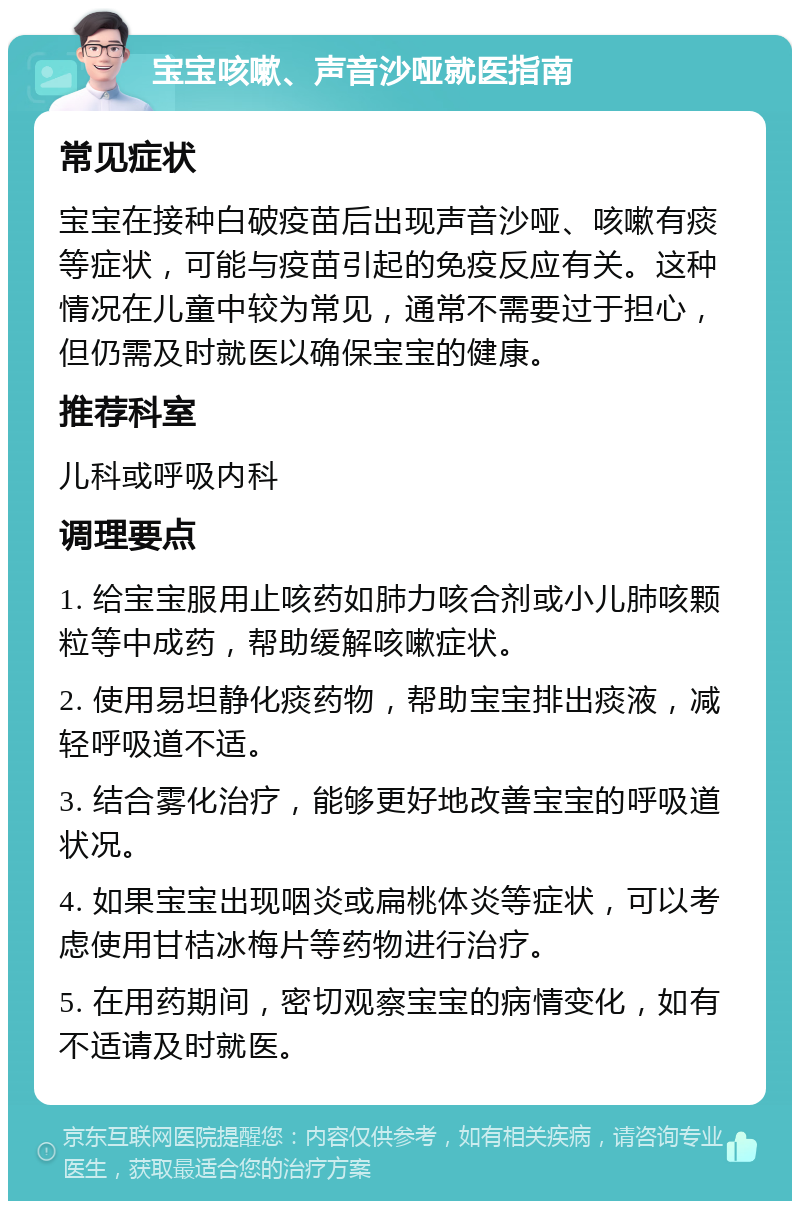 宝宝咳嗽、声音沙哑就医指南 常见症状 宝宝在接种白破疫苗后出现声音沙哑、咳嗽有痰等症状，可能与疫苗引起的免疫反应有关。这种情况在儿童中较为常见，通常不需要过于担心，但仍需及时就医以确保宝宝的健康。 推荐科室 儿科或呼吸内科 调理要点 1. 给宝宝服用止咳药如肺力咳合剂或小儿肺咳颗粒等中成药，帮助缓解咳嗽症状。 2. 使用易坦静化痰药物，帮助宝宝排出痰液，减轻呼吸道不适。 3. 结合雾化治疗，能够更好地改善宝宝的呼吸道状况。 4. 如果宝宝出现咽炎或扁桃体炎等症状，可以考虑使用甘桔冰梅片等药物进行治疗。 5. 在用药期间，密切观察宝宝的病情变化，如有不适请及时就医。