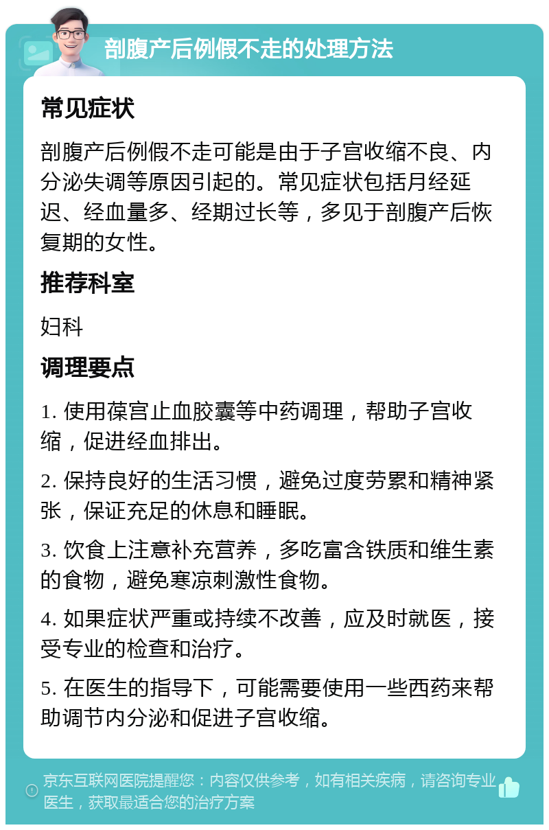 剖腹产后例假不走的处理方法 常见症状 剖腹产后例假不走可能是由于子宫收缩不良、内分泌失调等原因引起的。常见症状包括月经延迟、经血量多、经期过长等，多见于剖腹产后恢复期的女性。 推荐科室 妇科 调理要点 1. 使用葆宫止血胶囊等中药调理，帮助子宫收缩，促进经血排出。 2. 保持良好的生活习惯，避免过度劳累和精神紧张，保证充足的休息和睡眠。 3. 饮食上注意补充营养，多吃富含铁质和维生素的食物，避免寒凉刺激性食物。 4. 如果症状严重或持续不改善，应及时就医，接受专业的检查和治疗。 5. 在医生的指导下，可能需要使用一些西药来帮助调节内分泌和促进子宫收缩。