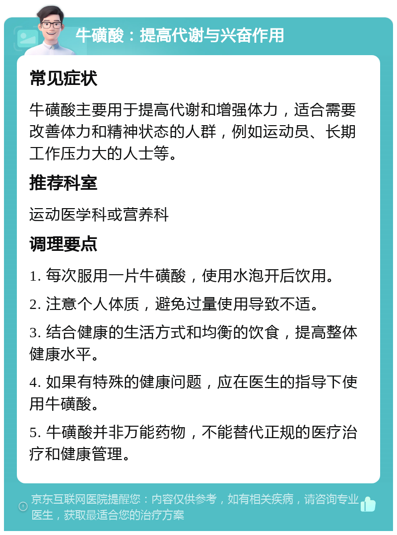 牛磺酸：提高代谢与兴奋作用 常见症状 牛磺酸主要用于提高代谢和增强体力，适合需要改善体力和精神状态的人群，例如运动员、长期工作压力大的人士等。 推荐科室 运动医学科或营养科 调理要点 1. 每次服用一片牛磺酸，使用水泡开后饮用。 2. 注意个人体质，避免过量使用导致不适。 3. 结合健康的生活方式和均衡的饮食，提高整体健康水平。 4. 如果有特殊的健康问题，应在医生的指导下使用牛磺酸。 5. 牛磺酸并非万能药物，不能替代正规的医疗治疗和健康管理。