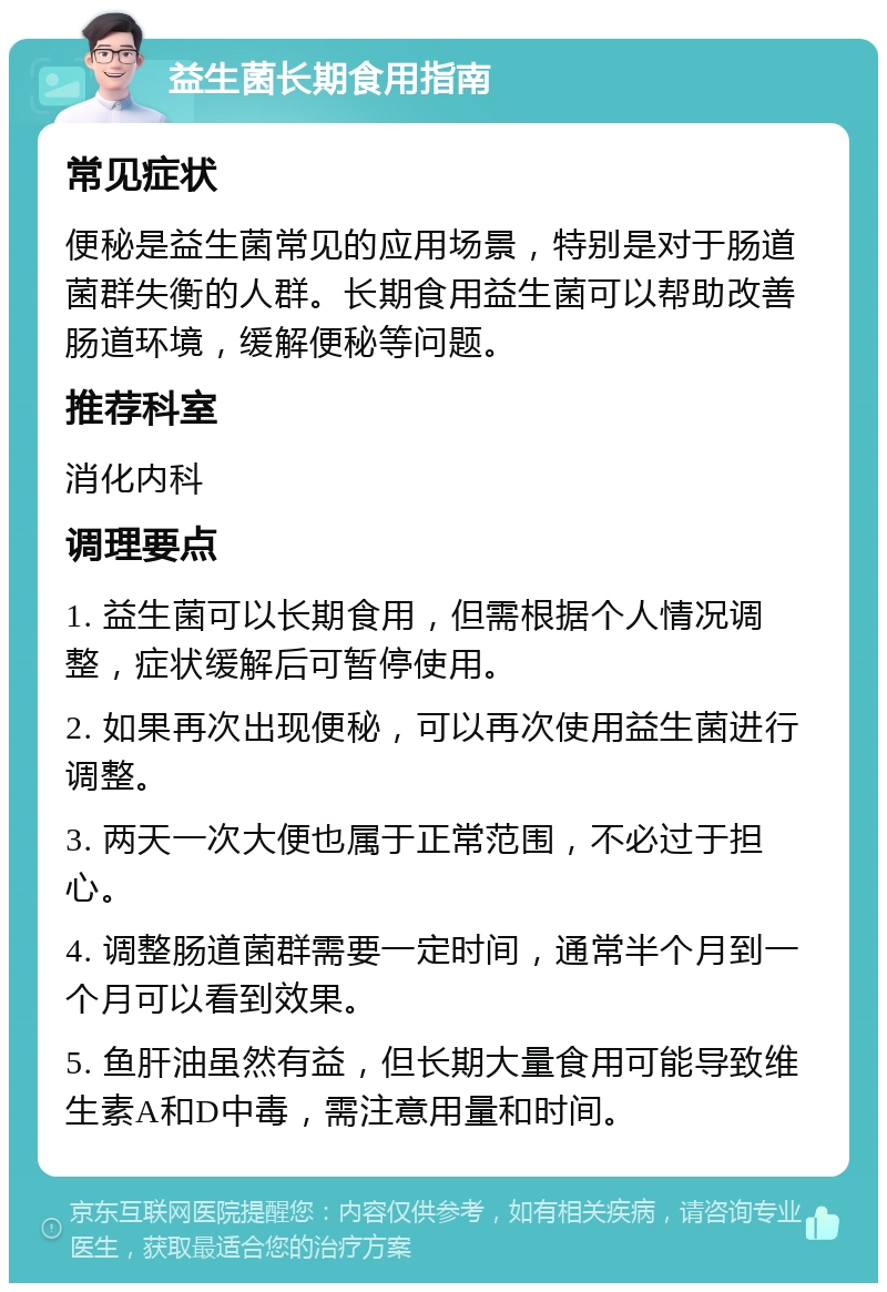 益生菌长期食用指南 常见症状 便秘是益生菌常见的应用场景，特别是对于肠道菌群失衡的人群。长期食用益生菌可以帮助改善肠道环境，缓解便秘等问题。 推荐科室 消化内科 调理要点 1. 益生菌可以长期食用，但需根据个人情况调整，症状缓解后可暂停使用。 2. 如果再次出现便秘，可以再次使用益生菌进行调整。 3. 两天一次大便也属于正常范围，不必过于担心。 4. 调整肠道菌群需要一定时间，通常半个月到一个月可以看到效果。 5. 鱼肝油虽然有益，但长期大量食用可能导致维生素A和D中毒，需注意用量和时间。