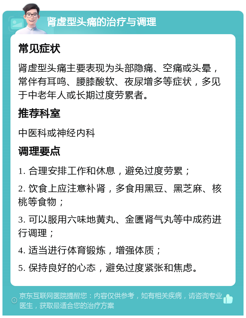 肾虚型头痛的治疗与调理 常见症状 肾虚型头痛主要表现为头部隐痛、空痛或头晕，常伴有耳鸣、腰膝酸软、夜尿增多等症状，多见于中老年人或长期过度劳累者。 推荐科室 中医科或神经内科 调理要点 1. 合理安排工作和休息，避免过度劳累； 2. 饮食上应注意补肾，多食用黑豆、黑芝麻、核桃等食物； 3. 可以服用六味地黄丸、金匮肾气丸等中成药进行调理； 4. 适当进行体育锻炼，增强体质； 5. 保持良好的心态，避免过度紧张和焦虑。