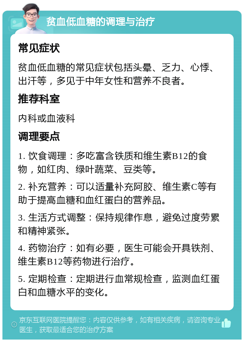 贫血低血糖的调理与治疗 常见症状 贫血低血糖的常见症状包括头晕、乏力、心悸、出汗等，多见于中年女性和营养不良者。 推荐科室 内科或血液科 调理要点 1. 饮食调理：多吃富含铁质和维生素B12的食物，如红肉、绿叶蔬菜、豆类等。 2. 补充营养：可以适量补充阿胶、维生素C等有助于提高血糖和血红蛋白的营养品。 3. 生活方式调整：保持规律作息，避免过度劳累和精神紧张。 4. 药物治疗：如有必要，医生可能会开具铁剂、维生素B12等药物进行治疗。 5. 定期检查：定期进行血常规检查，监测血红蛋白和血糖水平的变化。