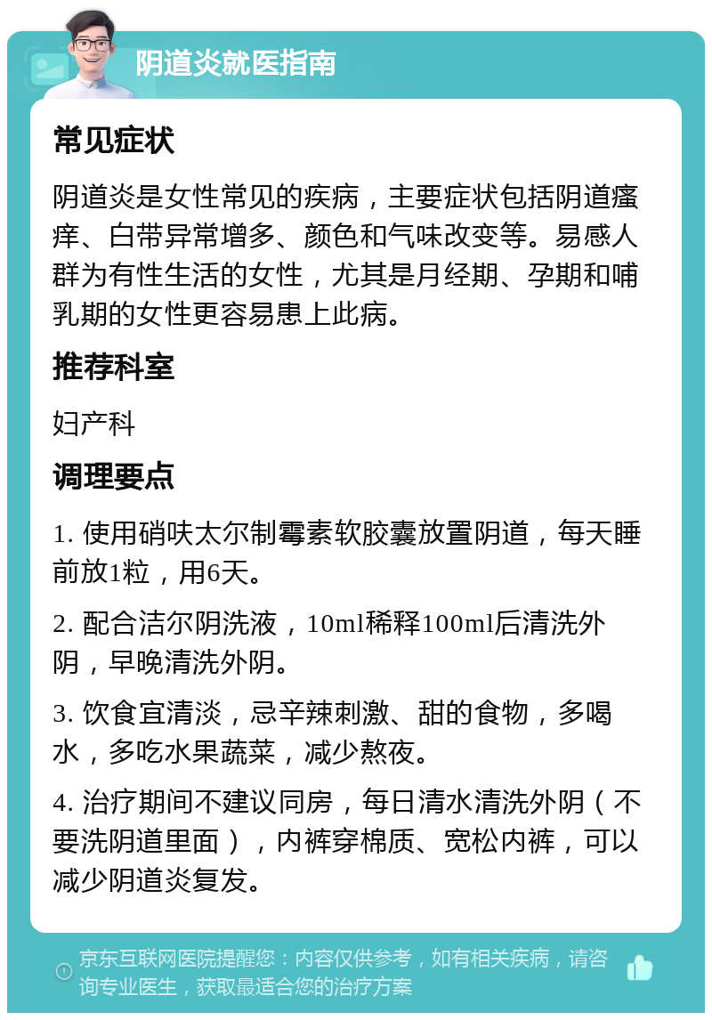 阴道炎就医指南 常见症状 阴道炎是女性常见的疾病，主要症状包括阴道瘙痒、白带异常增多、颜色和气味改变等。易感人群为有性生活的女性，尤其是月经期、孕期和哺乳期的女性更容易患上此病。 推荐科室 妇产科 调理要点 1. 使用硝呋太尔制霉素软胶囊放置阴道，每天睡前放1粒，用6天。 2. 配合洁尔阴洗液，10ml稀释100ml后清洗外阴，早晚清洗外阴。 3. 饮食宜清淡，忌辛辣刺激、甜的食物，多喝水，多吃水果蔬菜，减少熬夜。 4. 治疗期间不建议同房，每日清水清洗外阴（不要洗阴道里面），内裤穿棉质、宽松内裤，可以减少阴道炎复发。