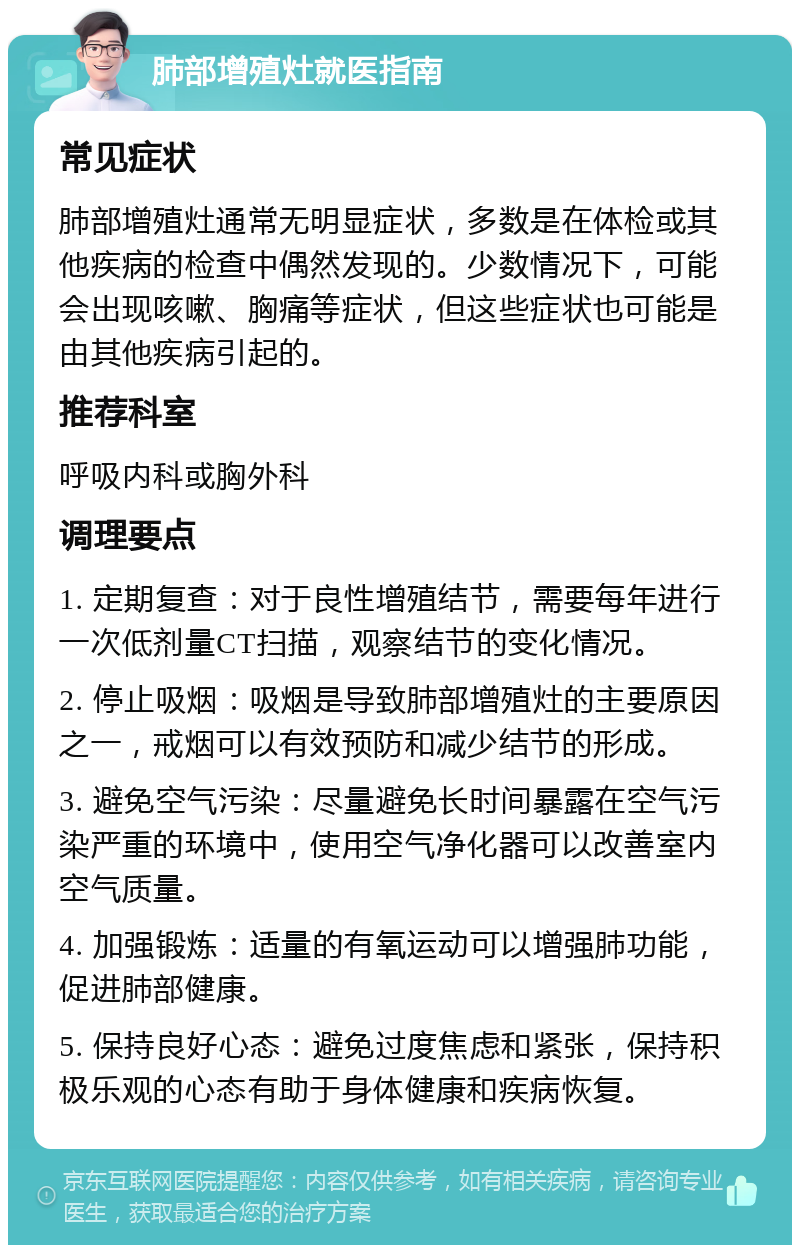 肺部增殖灶就医指南 常见症状 肺部增殖灶通常无明显症状，多数是在体检或其他疾病的检查中偶然发现的。少数情况下，可能会出现咳嗽、胸痛等症状，但这些症状也可能是由其他疾病引起的。 推荐科室 呼吸内科或胸外科 调理要点 1. 定期复查：对于良性增殖结节，需要每年进行一次低剂量CT扫描，观察结节的变化情况。 2. 停止吸烟：吸烟是导致肺部增殖灶的主要原因之一，戒烟可以有效预防和减少结节的形成。 3. 避免空气污染：尽量避免长时间暴露在空气污染严重的环境中，使用空气净化器可以改善室内空气质量。 4. 加强锻炼：适量的有氧运动可以增强肺功能，促进肺部健康。 5. 保持良好心态：避免过度焦虑和紧张，保持积极乐观的心态有助于身体健康和疾病恢复。