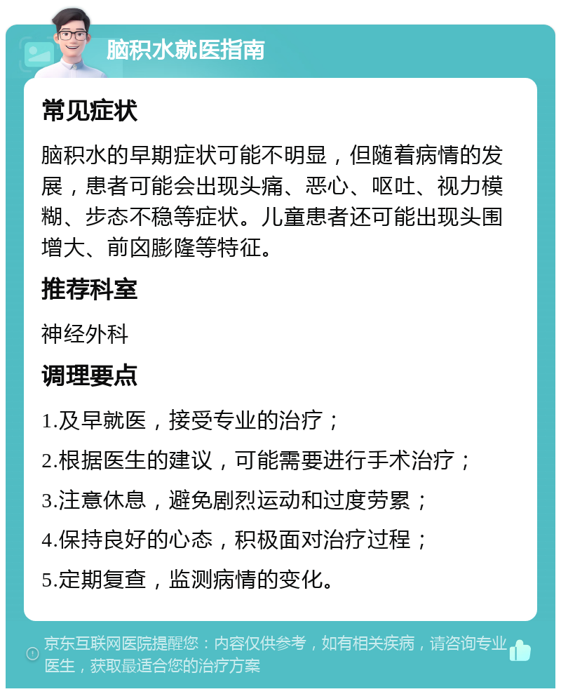 脑积水就医指南 常见症状 脑积水的早期症状可能不明显，但随着病情的发展，患者可能会出现头痛、恶心、呕吐、视力模糊、步态不稳等症状。儿童患者还可能出现头围增大、前囟膨隆等特征。 推荐科室 神经外科 调理要点 1.及早就医，接受专业的治疗； 2.根据医生的建议，可能需要进行手术治疗； 3.注意休息，避免剧烈运动和过度劳累； 4.保持良好的心态，积极面对治疗过程； 5.定期复查，监测病情的变化。