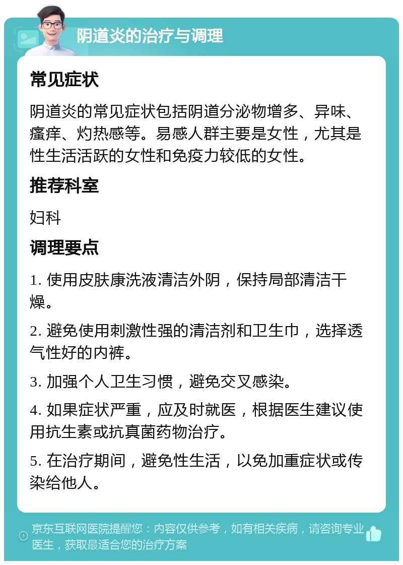 阴道炎的治疗与调理 常见症状 阴道炎的常见症状包括阴道分泌物增多、异味、瘙痒、灼热感等。易感人群主要是女性，尤其是性生活活跃的女性和免疫力较低的女性。 推荐科室 妇科 调理要点 1. 使用皮肤康洗液清洁外阴，保持局部清洁干燥。 2. 避免使用刺激性强的清洁剂和卫生巾，选择透气性好的内裤。 3. 加强个人卫生习惯，避免交叉感染。 4. 如果症状严重，应及时就医，根据医生建议使用抗生素或抗真菌药物治疗。 5. 在治疗期间，避免性生活，以免加重症状或传染给他人。