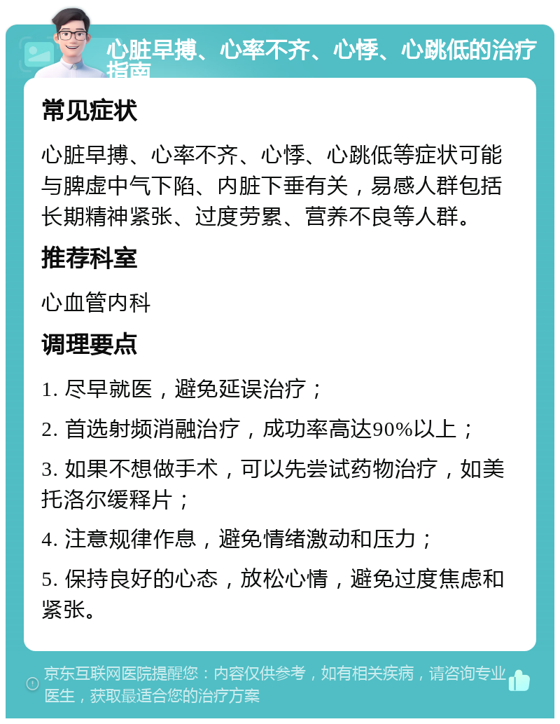 心脏早搏、心率不齐、心悸、心跳低的治疗指南 常见症状 心脏早搏、心率不齐、心悸、心跳低等症状可能与脾虚中气下陷、内脏下垂有关，易感人群包括长期精神紧张、过度劳累、营养不良等人群。 推荐科室 心血管内科 调理要点 1. 尽早就医，避免延误治疗； 2. 首选射频消融治疗，成功率高达90%以上； 3. 如果不想做手术，可以先尝试药物治疗，如美托洛尔缓释片； 4. 注意规律作息，避免情绪激动和压力； 5. 保持良好的心态，放松心情，避免过度焦虑和紧张。