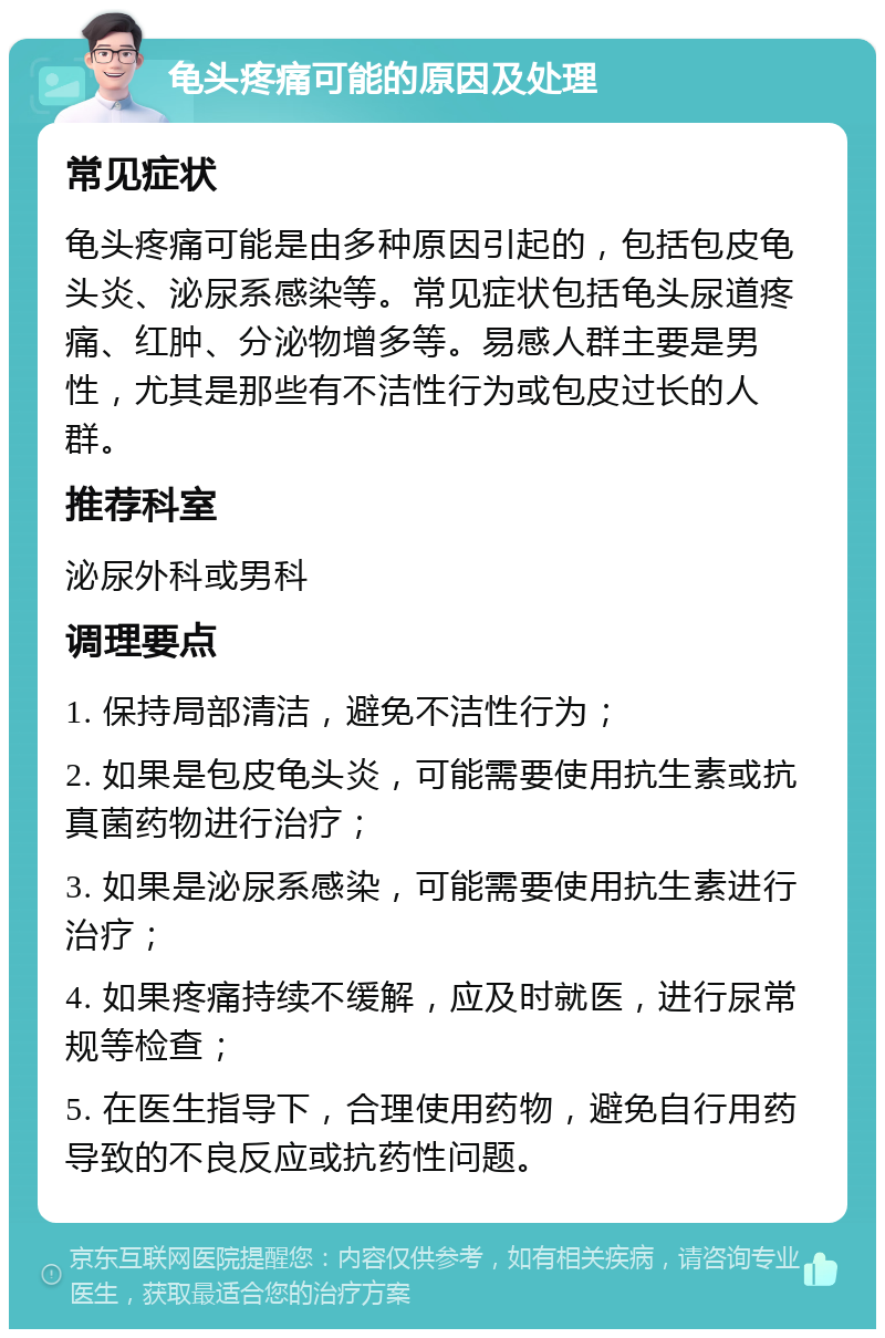 龟头疼痛可能的原因及处理 常见症状 龟头疼痛可能是由多种原因引起的，包括包皮龟头炎、泌尿系感染等。常见症状包括龟头尿道疼痛、红肿、分泌物增多等。易感人群主要是男性，尤其是那些有不洁性行为或包皮过长的人群。 推荐科室 泌尿外科或男科 调理要点 1. 保持局部清洁，避免不洁性行为； 2. 如果是包皮龟头炎，可能需要使用抗生素或抗真菌药物进行治疗； 3. 如果是泌尿系感染，可能需要使用抗生素进行治疗； 4. 如果疼痛持续不缓解，应及时就医，进行尿常规等检查； 5. 在医生指导下，合理使用药物，避免自行用药导致的不良反应或抗药性问题。