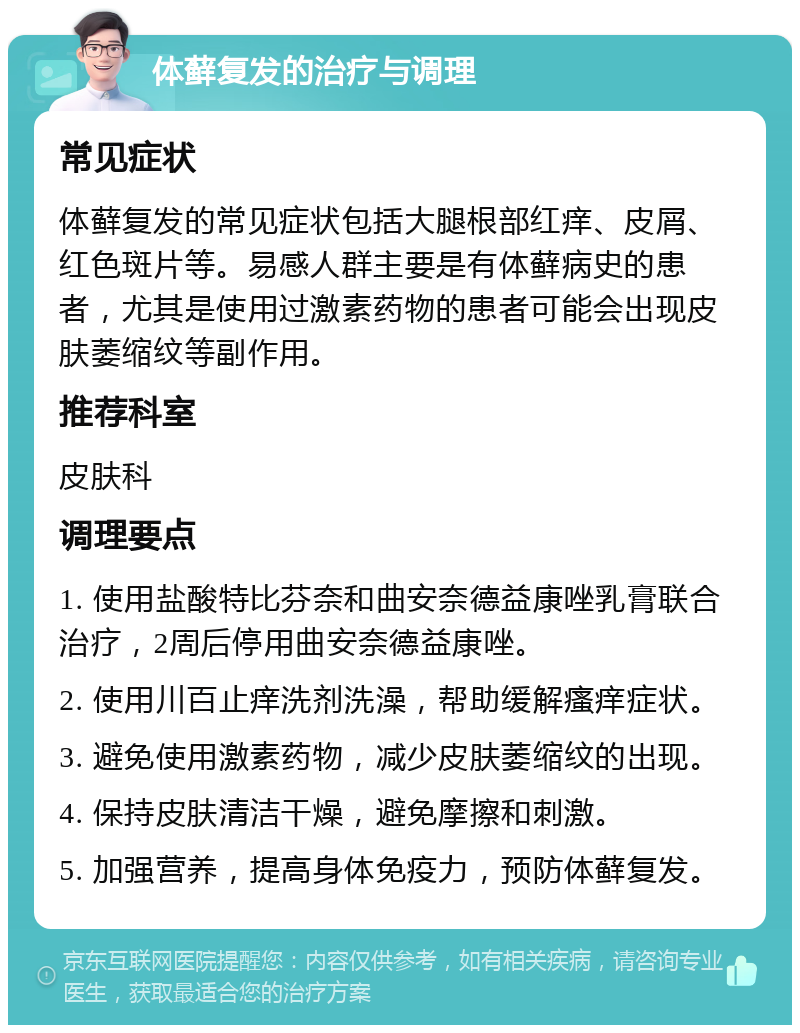 体藓复发的治疗与调理 常见症状 体藓复发的常见症状包括大腿根部红痒、皮屑、红色斑片等。易感人群主要是有体藓病史的患者，尤其是使用过激素药物的患者可能会出现皮肤萎缩纹等副作用。 推荐科室 皮肤科 调理要点 1. 使用盐酸特比芬奈和曲安奈德益康唑乳膏联合治疗，2周后停用曲安奈德益康唑。 2. 使用川百止痒洗剂洗澡，帮助缓解瘙痒症状。 3. 避免使用激素药物，减少皮肤萎缩纹的出现。 4. 保持皮肤清洁干燥，避免摩擦和刺激。 5. 加强营养，提高身体免疫力，预防体藓复发。