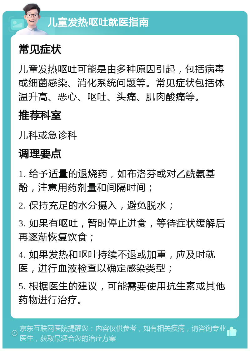 儿童发热呕吐就医指南 常见症状 儿童发热呕吐可能是由多种原因引起，包括病毒或细菌感染、消化系统问题等。常见症状包括体温升高、恶心、呕吐、头痛、肌肉酸痛等。 推荐科室 儿科或急诊科 调理要点 1. 给予适量的退烧药，如布洛芬或对乙酰氨基酚，注意用药剂量和间隔时间； 2. 保持充足的水分摄入，避免脱水； 3. 如果有呕吐，暂时停止进食，等待症状缓解后再逐渐恢复饮食； 4. 如果发热和呕吐持续不退或加重，应及时就医，进行血液检查以确定感染类型； 5. 根据医生的建议，可能需要使用抗生素或其他药物进行治疗。