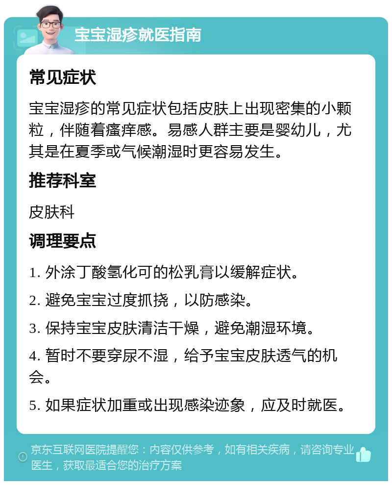 宝宝湿疹就医指南 常见症状 宝宝湿疹的常见症状包括皮肤上出现密集的小颗粒，伴随着瘙痒感。易感人群主要是婴幼儿，尤其是在夏季或气候潮湿时更容易发生。 推荐科室 皮肤科 调理要点 1. 外涂丁酸氢化可的松乳膏以缓解症状。 2. 避免宝宝过度抓挠，以防感染。 3. 保持宝宝皮肤清洁干燥，避免潮湿环境。 4. 暂时不要穿尿不湿，给予宝宝皮肤透气的机会。 5. 如果症状加重或出现感染迹象，应及时就医。