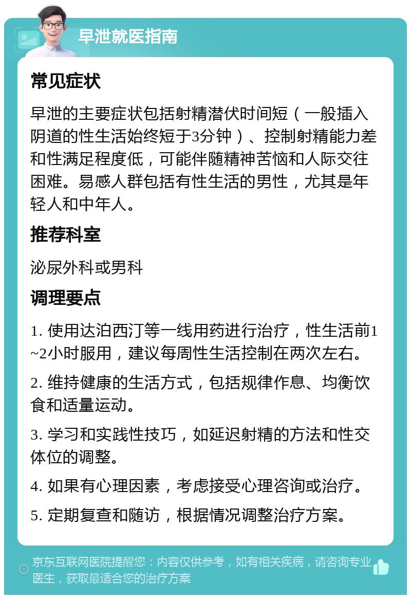 早泄就医指南 常见症状 早泄的主要症状包括射精潜伏时间短（一般插入阴道的性生活始终短于3分钟）、控制射精能力差和性满足程度低，可能伴随精神苦恼和人际交往困难。易感人群包括有性生活的男性，尤其是年轻人和中年人。 推荐科室 泌尿外科或男科 调理要点 1. 使用达泊西汀等一线用药进行治疗，性生活前1~2小时服用，建议每周性生活控制在两次左右。 2. 维持健康的生活方式，包括规律作息、均衡饮食和适量运动。 3. 学习和实践性技巧，如延迟射精的方法和性交体位的调整。 4. 如果有心理因素，考虑接受心理咨询或治疗。 5. 定期复查和随访，根据情况调整治疗方案。