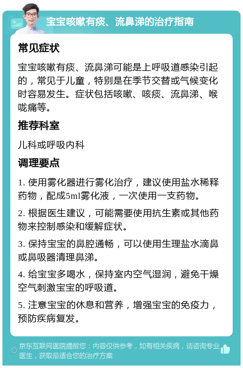 宝宝咳嗽有痰、流鼻涕的治疗指南 常见症状 宝宝咳嗽有痰、流鼻涕可能是上呼吸道感染引起的，常见于儿童，特别是在季节交替或气候变化时容易发生。症状包括咳嗽、咳痰、流鼻涕、喉咙痛等。 推荐科室 儿科或呼吸内科 调理要点 1. 使用雾化器进行雾化治疗，建议使用盐水稀释药物，配成5ml雾化液，一次使用一支药物。 2. 根据医生建议，可能需要使用抗生素或其他药物来控制感染和缓解症状。 3. 保持宝宝的鼻腔通畅，可以使用生理盐水滴鼻或鼻吸器清理鼻涕。 4. 给宝宝多喝水，保持室内空气湿润，避免干燥空气刺激宝宝的呼吸道。 5. 注意宝宝的休息和营养，增强宝宝的免疫力，预防疾病复发。