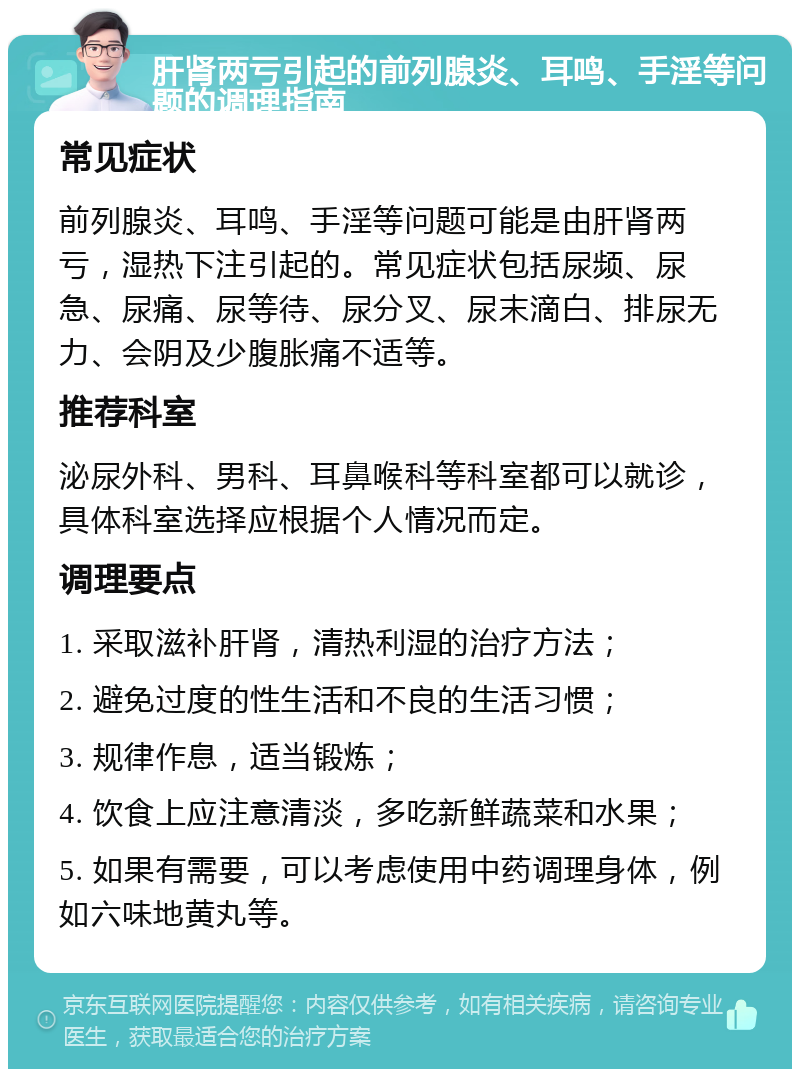 肝肾两亏引起的前列腺炎、耳鸣、手淫等问题的调理指南 常见症状 前列腺炎、耳鸣、手淫等问题可能是由肝肾两亏，湿热下注引起的。常见症状包括尿频、尿急、尿痛、尿等待、尿分叉、尿末滴白、排尿无力、会阴及少腹胀痛不适等。 推荐科室 泌尿外科、男科、耳鼻喉科等科室都可以就诊，具体科室选择应根据个人情况而定。 调理要点 1. 采取滋补肝肾，清热利湿的治疗方法； 2. 避免过度的性生活和不良的生活习惯； 3. 规律作息，适当锻炼； 4. 饮食上应注意清淡，多吃新鲜蔬菜和水果； 5. 如果有需要，可以考虑使用中药调理身体，例如六味地黄丸等。