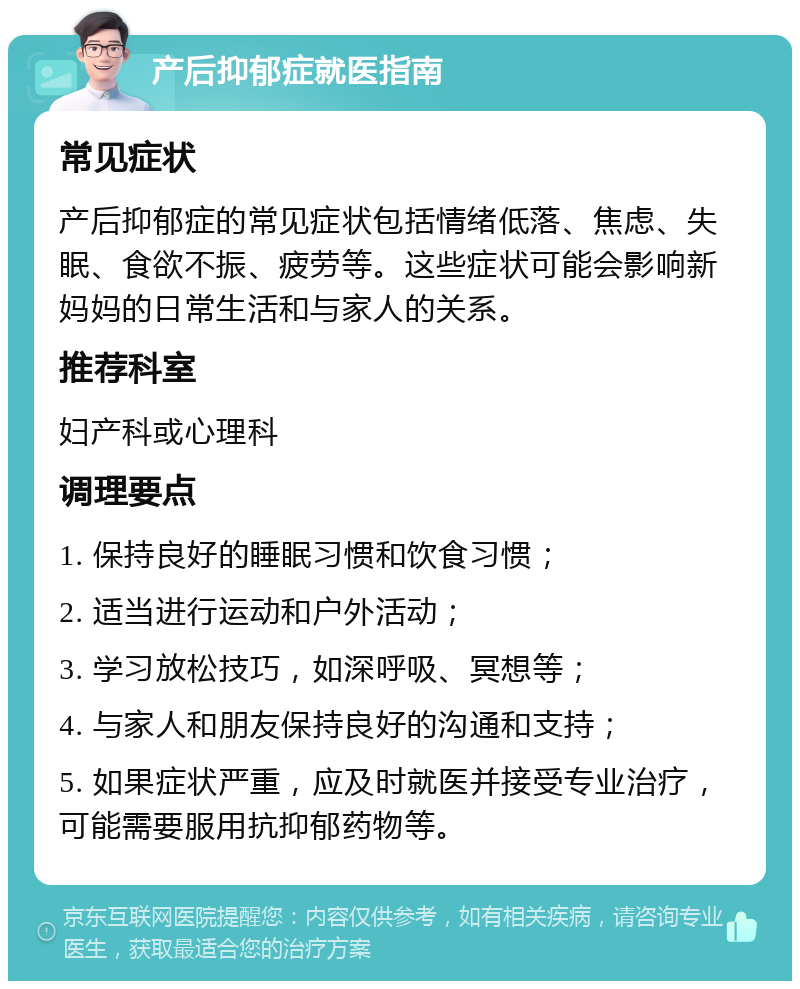 产后抑郁症就医指南 常见症状 产后抑郁症的常见症状包括情绪低落、焦虑、失眠、食欲不振、疲劳等。这些症状可能会影响新妈妈的日常生活和与家人的关系。 推荐科室 妇产科或心理科 调理要点 1. 保持良好的睡眠习惯和饮食习惯； 2. 适当进行运动和户外活动； 3. 学习放松技巧，如深呼吸、冥想等； 4. 与家人和朋友保持良好的沟通和支持； 5. 如果症状严重，应及时就医并接受专业治疗，可能需要服用抗抑郁药物等。