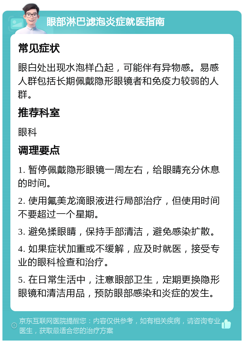 眼部淋巴滤泡炎症就医指南 常见症状 眼白处出现水泡样凸起，可能伴有异物感。易感人群包括长期佩戴隐形眼镜者和免疫力较弱的人群。 推荐科室 眼科 调理要点 1. 暂停佩戴隐形眼镜一周左右，给眼睛充分休息的时间。 2. 使用氟美龙滴眼液进行局部治疗，但使用时间不要超过一个星期。 3. 避免揉眼睛，保持手部清洁，避免感染扩散。 4. 如果症状加重或不缓解，应及时就医，接受专业的眼科检查和治疗。 5. 在日常生活中，注意眼部卫生，定期更换隐形眼镜和清洁用品，预防眼部感染和炎症的发生。