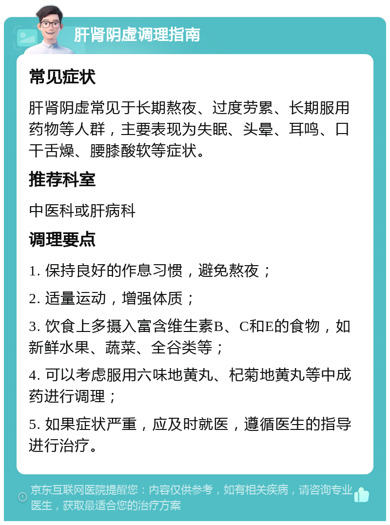 肝肾阴虚调理指南 常见症状 肝肾阴虚常见于长期熬夜、过度劳累、长期服用药物等人群，主要表现为失眠、头晕、耳鸣、口干舌燥、腰膝酸软等症状。 推荐科室 中医科或肝病科 调理要点 1. 保持良好的作息习惯，避免熬夜； 2. 适量运动，增强体质； 3. 饮食上多摄入富含维生素B、C和E的食物，如新鲜水果、蔬菜、全谷类等； 4. 可以考虑服用六味地黄丸、杞菊地黄丸等中成药进行调理； 5. 如果症状严重，应及时就医，遵循医生的指导进行治疗。