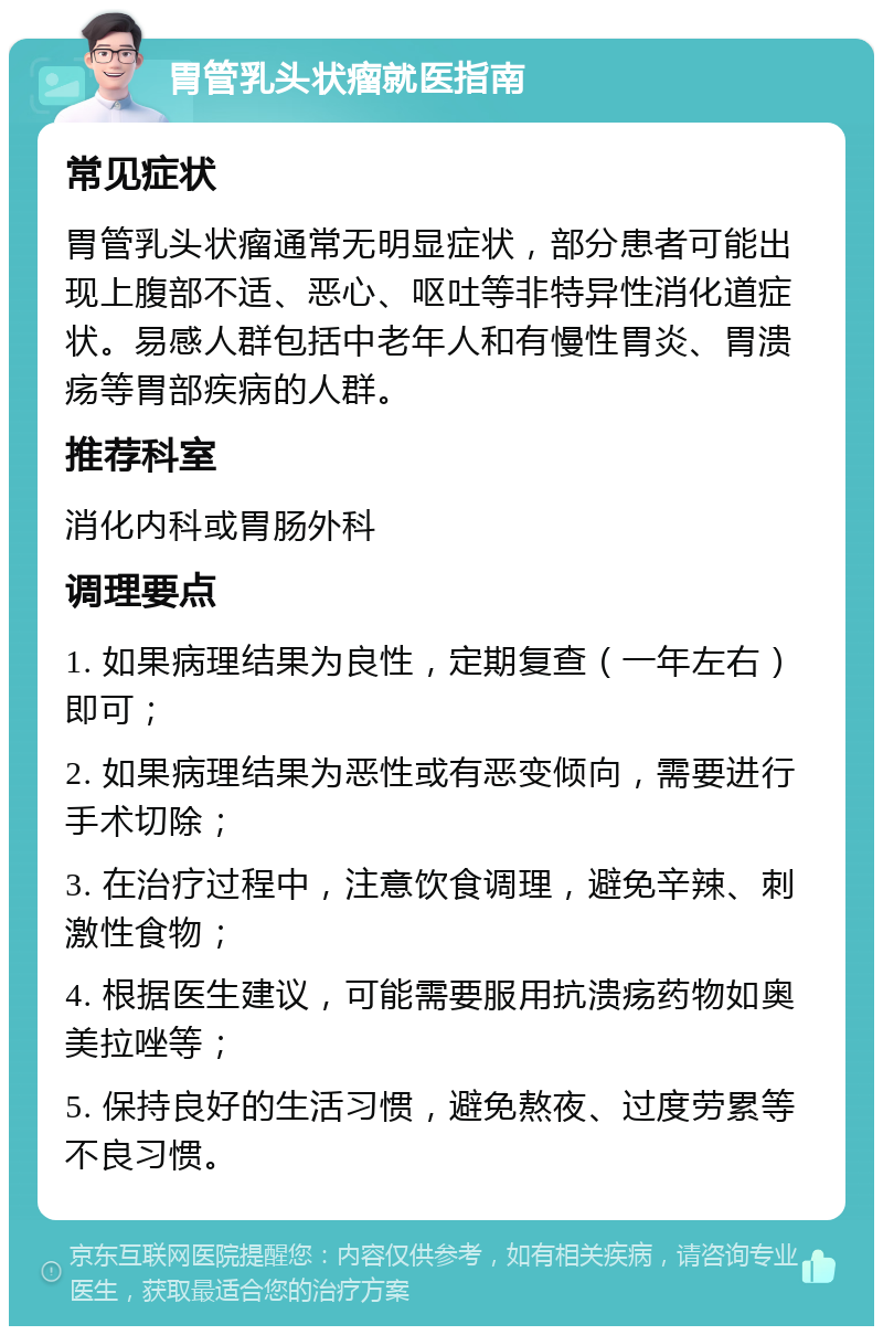 胃管乳头状瘤就医指南 常见症状 胃管乳头状瘤通常无明显症状，部分患者可能出现上腹部不适、恶心、呕吐等非特异性消化道症状。易感人群包括中老年人和有慢性胃炎、胃溃疡等胃部疾病的人群。 推荐科室 消化内科或胃肠外科 调理要点 1. 如果病理结果为良性，定期复查（一年左右）即可； 2. 如果病理结果为恶性或有恶变倾向，需要进行手术切除； 3. 在治疗过程中，注意饮食调理，避免辛辣、刺激性食物； 4. 根据医生建议，可能需要服用抗溃疡药物如奥美拉唑等； 5. 保持良好的生活习惯，避免熬夜、过度劳累等不良习惯。