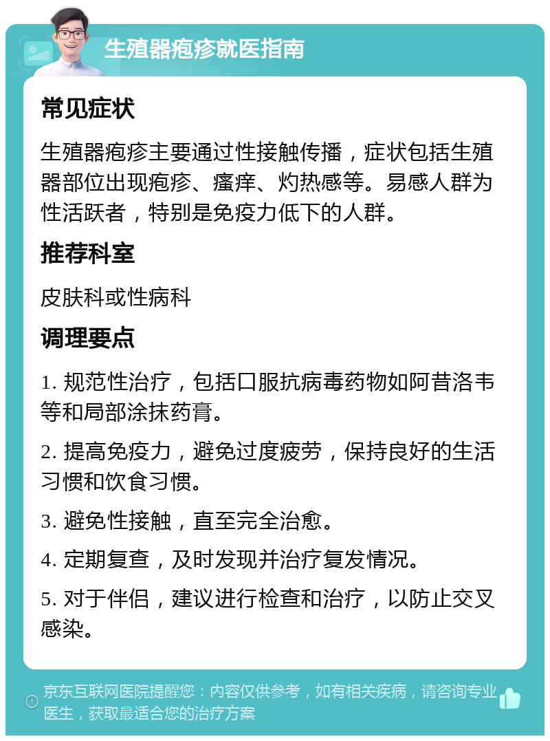 生殖器疱疹就医指南 常见症状 生殖器疱疹主要通过性接触传播，症状包括生殖器部位出现疱疹、瘙痒、灼热感等。易感人群为性活跃者，特别是免疫力低下的人群。 推荐科室 皮肤科或性病科 调理要点 1. 规范性治疗，包括口服抗病毒药物如阿昔洛韦等和局部涂抹药膏。 2. 提高免疫力，避免过度疲劳，保持良好的生活习惯和饮食习惯。 3. 避免性接触，直至完全治愈。 4. 定期复查，及时发现并治疗复发情况。 5. 对于伴侣，建议进行检查和治疗，以防止交叉感染。