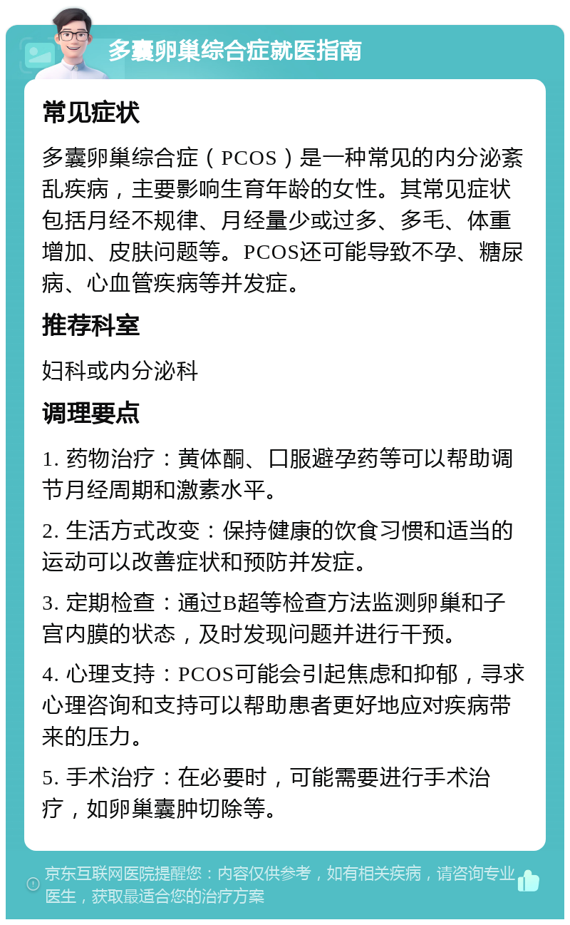 多囊卵巢综合症就医指南 常见症状 多囊卵巢综合症（PCOS）是一种常见的内分泌紊乱疾病，主要影响生育年龄的女性。其常见症状包括月经不规律、月经量少或过多、多毛、体重增加、皮肤问题等。PCOS还可能导致不孕、糖尿病、心血管疾病等并发症。 推荐科室 妇科或内分泌科 调理要点 1. 药物治疗：黄体酮、口服避孕药等可以帮助调节月经周期和激素水平。 2. 生活方式改变：保持健康的饮食习惯和适当的运动可以改善症状和预防并发症。 3. 定期检查：通过B超等检查方法监测卵巢和子宫内膜的状态，及时发现问题并进行干预。 4. 心理支持：PCOS可能会引起焦虑和抑郁，寻求心理咨询和支持可以帮助患者更好地应对疾病带来的压力。 5. 手术治疗：在必要时，可能需要进行手术治疗，如卵巢囊肿切除等。