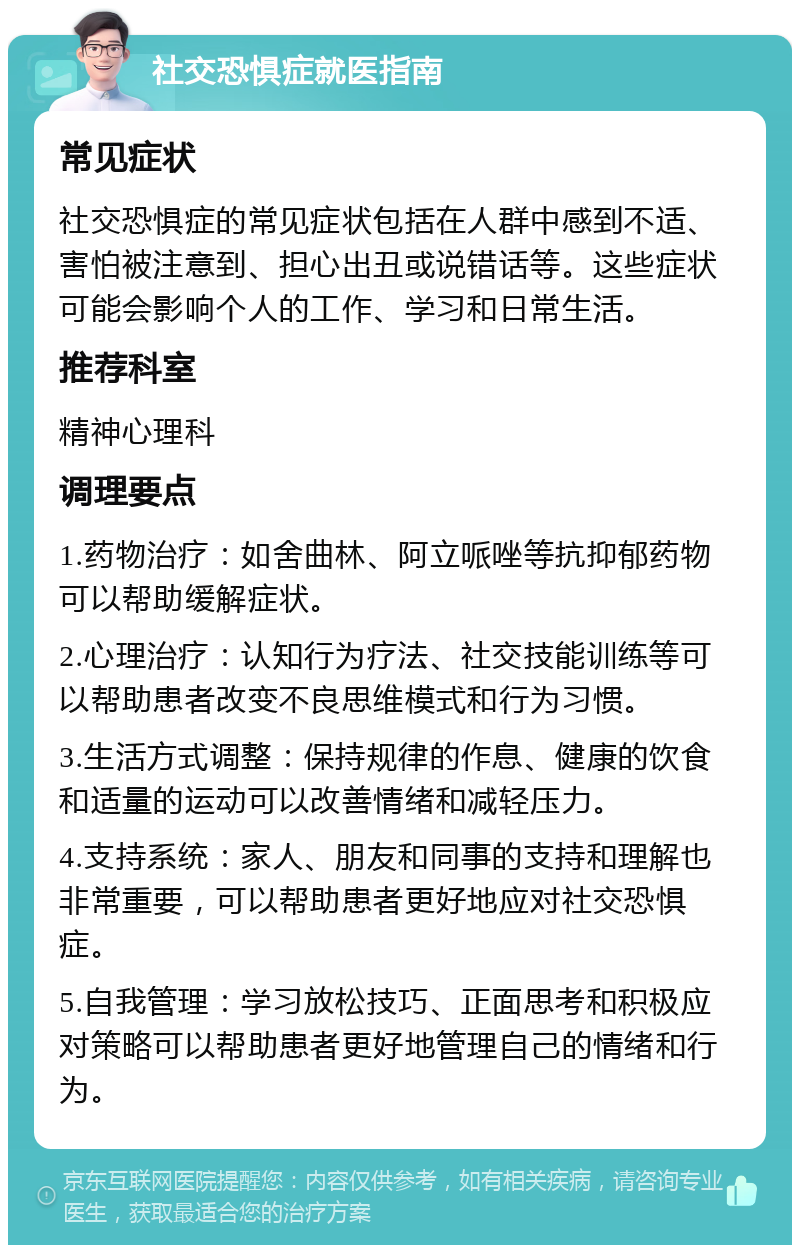 社交恐惧症就医指南 常见症状 社交恐惧症的常见症状包括在人群中感到不适、害怕被注意到、担心出丑或说错话等。这些症状可能会影响个人的工作、学习和日常生活。 推荐科室 精神心理科 调理要点 1.药物治疗：如舍曲林、阿立哌唑等抗抑郁药物可以帮助缓解症状。 2.心理治疗：认知行为疗法、社交技能训练等可以帮助患者改变不良思维模式和行为习惯。 3.生活方式调整：保持规律的作息、健康的饮食和适量的运动可以改善情绪和减轻压力。 4.支持系统：家人、朋友和同事的支持和理解也非常重要，可以帮助患者更好地应对社交恐惧症。 5.自我管理：学习放松技巧、正面思考和积极应对策略可以帮助患者更好地管理自己的情绪和行为。