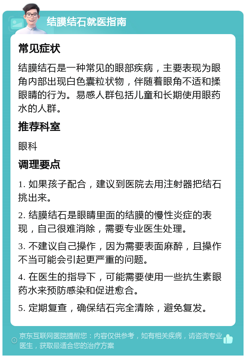 结膜结石就医指南 常见症状 结膜结石是一种常见的眼部疾病，主要表现为眼角内部出现白色囊粒状物，伴随着眼角不适和揉眼睛的行为。易感人群包括儿童和长期使用眼药水的人群。 推荐科室 眼科 调理要点 1. 如果孩子配合，建议到医院去用注射器把结石挑出来。 2. 结膜结石是眼睛里面的结膜的慢性炎症的表现，自己很难消除，需要专业医生处理。 3. 不建议自己操作，因为需要表面麻醉，且操作不当可能会引起更严重的问题。 4. 在医生的指导下，可能需要使用一些抗生素眼药水来预防感染和促进愈合。 5. 定期复查，确保结石完全清除，避免复发。