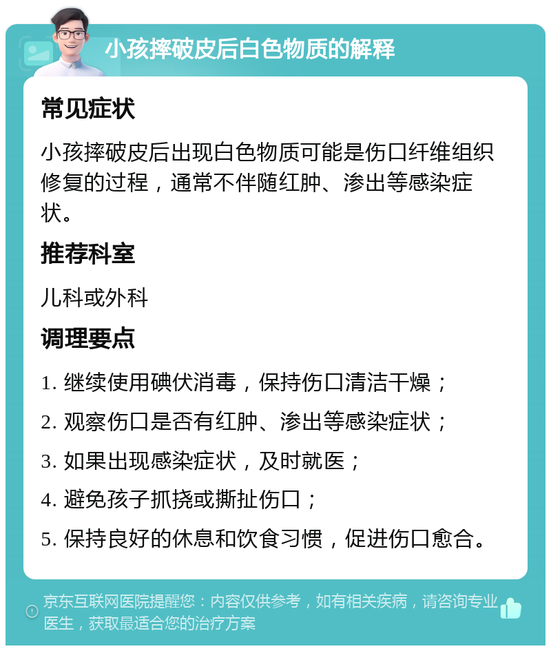 小孩摔破皮后白色物质的解释 常见症状 小孩摔破皮后出现白色物质可能是伤口纤维组织修复的过程，通常不伴随红肿、渗出等感染症状。 推荐科室 儿科或外科 调理要点 1. 继续使用碘伏消毒，保持伤口清洁干燥； 2. 观察伤口是否有红肿、渗出等感染症状； 3. 如果出现感染症状，及时就医； 4. 避免孩子抓挠或撕扯伤口； 5. 保持良好的休息和饮食习惯，促进伤口愈合。