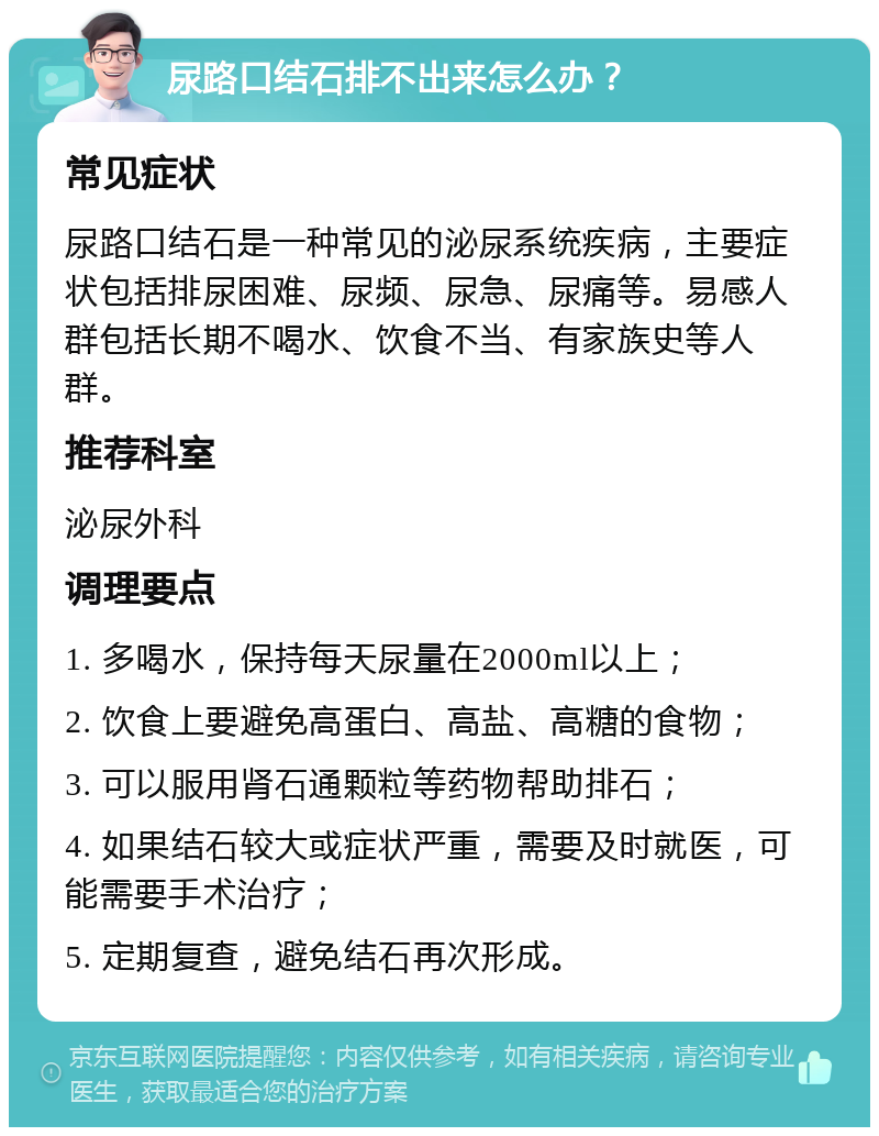 尿路口结石排不出来怎么办？ 常见症状 尿路口结石是一种常见的泌尿系统疾病，主要症状包括排尿困难、尿频、尿急、尿痛等。易感人群包括长期不喝水、饮食不当、有家族史等人群。 推荐科室 泌尿外科 调理要点 1. 多喝水，保持每天尿量在2000ml以上； 2. 饮食上要避免高蛋白、高盐、高糖的食物； 3. 可以服用肾石通颗粒等药物帮助排石； 4. 如果结石较大或症状严重，需要及时就医，可能需要手术治疗； 5. 定期复查，避免结石再次形成。