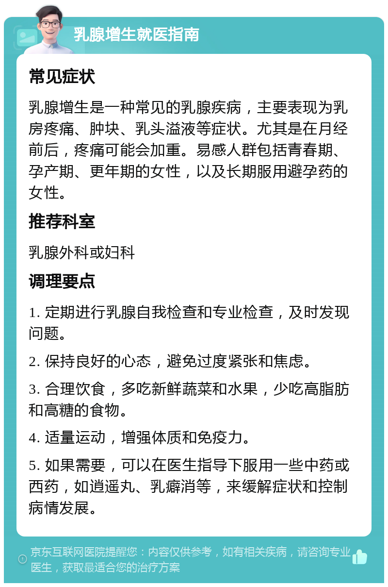 乳腺增生就医指南 常见症状 乳腺增生是一种常见的乳腺疾病，主要表现为乳房疼痛、肿块、乳头溢液等症状。尤其是在月经前后，疼痛可能会加重。易感人群包括青春期、孕产期、更年期的女性，以及长期服用避孕药的女性。 推荐科室 乳腺外科或妇科 调理要点 1. 定期进行乳腺自我检查和专业检查，及时发现问题。 2. 保持良好的心态，避免过度紧张和焦虑。 3. 合理饮食，多吃新鲜蔬菜和水果，少吃高脂肪和高糖的食物。 4. 适量运动，增强体质和免疫力。 5. 如果需要，可以在医生指导下服用一些中药或西药，如逍遥丸、乳癖消等，来缓解症状和控制病情发展。