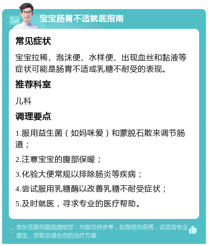 宝宝肠胃不适就医指南 常见症状 宝宝拉稀、泡沫便、水样便、出现血丝和黏液等症状可能是肠胃不适或乳糖不耐受的表现。 推荐科室 儿科 调理要点 1.服用益生菌（如妈咪爱）和蒙脱石散来调节肠道； 2.注意宝宝的腹部保暖； 3.化验大便常规以排除肠炎等疾病； 4.尝试服用乳糖酶以改善乳糖不耐受症状； 5.及时就医，寻求专业的医疗帮助。