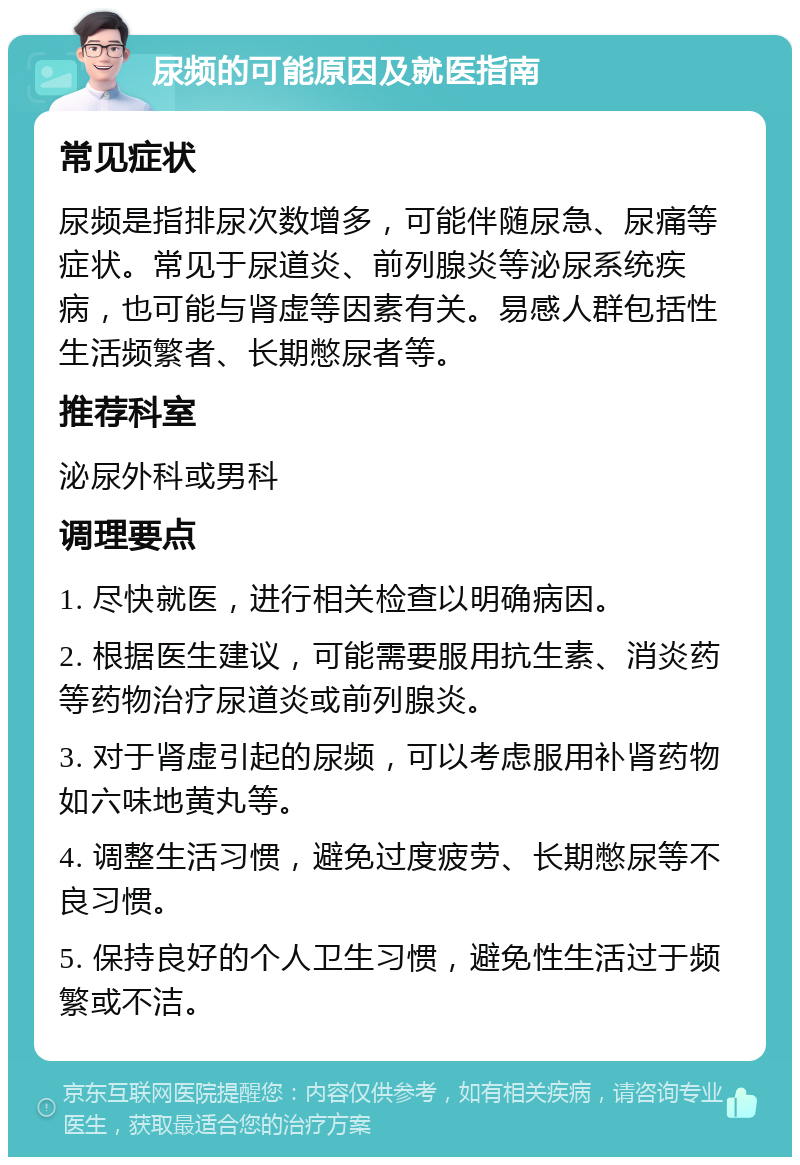 尿频的可能原因及就医指南 常见症状 尿频是指排尿次数增多，可能伴随尿急、尿痛等症状。常见于尿道炎、前列腺炎等泌尿系统疾病，也可能与肾虚等因素有关。易感人群包括性生活频繁者、长期憋尿者等。 推荐科室 泌尿外科或男科 调理要点 1. 尽快就医，进行相关检查以明确病因。 2. 根据医生建议，可能需要服用抗生素、消炎药等药物治疗尿道炎或前列腺炎。 3. 对于肾虚引起的尿频，可以考虑服用补肾药物如六味地黄丸等。 4. 调整生活习惯，避免过度疲劳、长期憋尿等不良习惯。 5. 保持良好的个人卫生习惯，避免性生活过于频繁或不洁。