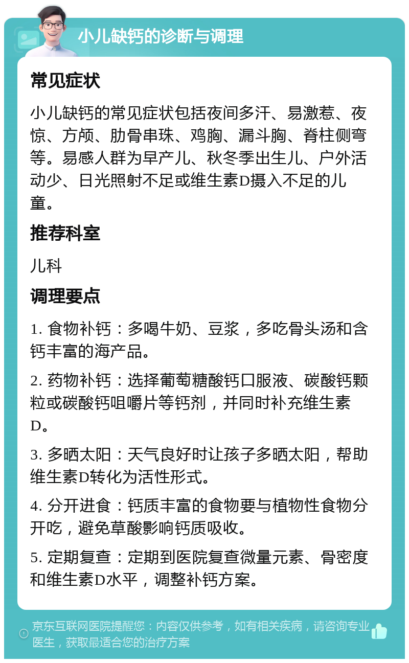 小儿缺钙的诊断与调理 常见症状 小儿缺钙的常见症状包括夜间多汗、易激惹、夜惊、方颅、肋骨串珠、鸡胸、漏斗胸、脊柱侧弯等。易感人群为早产儿、秋冬季出生儿、户外活动少、日光照射不足或维生素D摄入不足的儿童。 推荐科室 儿科 调理要点 1. 食物补钙：多喝牛奶、豆浆，多吃骨头汤和含钙丰富的海产品。 2. 药物补钙：选择葡萄糖酸钙口服液、碳酸钙颗粒或碳酸钙咀嚼片等钙剂，并同时补充维生素D。 3. 多晒太阳：天气良好时让孩子多晒太阳，帮助维生素D转化为活性形式。 4. 分开进食：钙质丰富的食物要与植物性食物分开吃，避免草酸影响钙质吸收。 5. 定期复查：定期到医院复查微量元素、骨密度和维生素D水平，调整补钙方案。