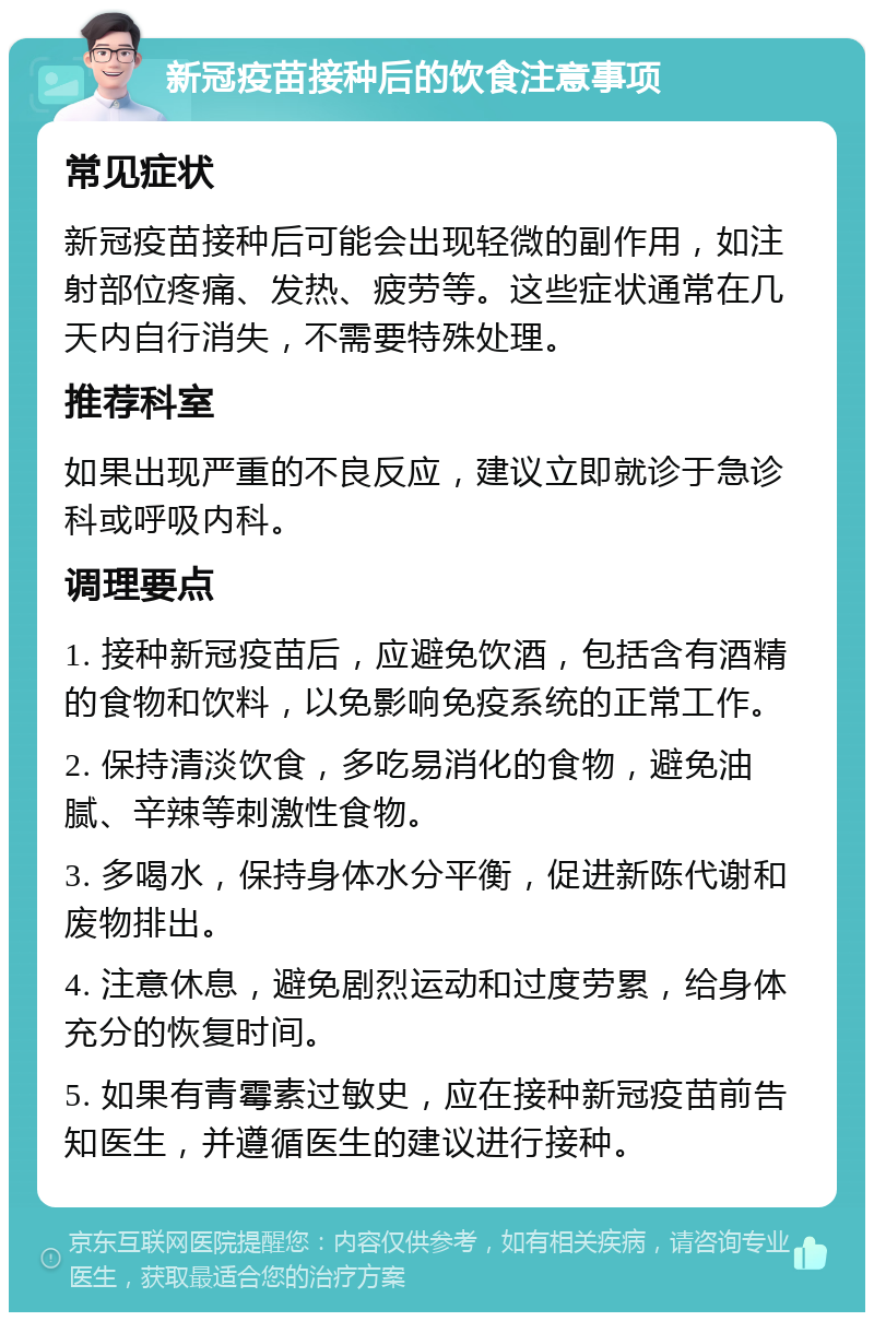 新冠疫苗接种后的饮食注意事项 常见症状 新冠疫苗接种后可能会出现轻微的副作用，如注射部位疼痛、发热、疲劳等。这些症状通常在几天内自行消失，不需要特殊处理。 推荐科室 如果出现严重的不良反应，建议立即就诊于急诊科或呼吸内科。 调理要点 1. 接种新冠疫苗后，应避免饮酒，包括含有酒精的食物和饮料，以免影响免疫系统的正常工作。 2. 保持清淡饮食，多吃易消化的食物，避免油腻、辛辣等刺激性食物。 3. 多喝水，保持身体水分平衡，促进新陈代谢和废物排出。 4. 注意休息，避免剧烈运动和过度劳累，给身体充分的恢复时间。 5. 如果有青霉素过敏史，应在接种新冠疫苗前告知医生，并遵循医生的建议进行接种。