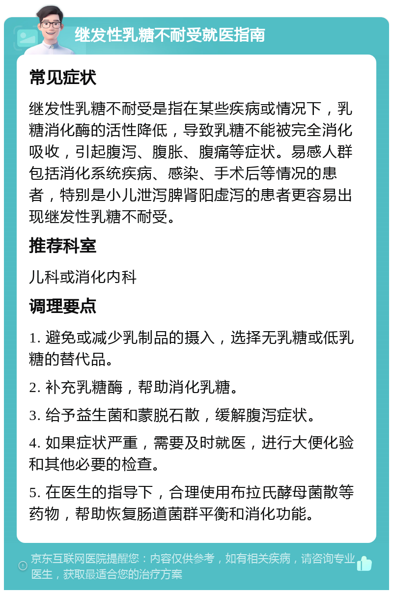 继发性乳糖不耐受就医指南 常见症状 继发性乳糖不耐受是指在某些疾病或情况下，乳糖消化酶的活性降低，导致乳糖不能被完全消化吸收，引起腹泻、腹胀、腹痛等症状。易感人群包括消化系统疾病、感染、手术后等情况的患者，特别是小儿泄泻脾肾阳虚泻的患者更容易出现继发性乳糖不耐受。 推荐科室 儿科或消化内科 调理要点 1. 避免或减少乳制品的摄入，选择无乳糖或低乳糖的替代品。 2. 补充乳糖酶，帮助消化乳糖。 3. 给予益生菌和蒙脱石散，缓解腹泻症状。 4. 如果症状严重，需要及时就医，进行大便化验和其他必要的检查。 5. 在医生的指导下，合理使用布拉氏酵母菌散等药物，帮助恢复肠道菌群平衡和消化功能。