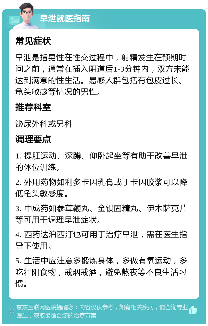 早泄就医指南 常见症状 早泄是指男性在性交过程中，射精发生在预期时间之前，通常在插入阴道后1-3分钟内，双方未能达到满意的性生活。易感人群包括有包皮过长、龟头敏感等情况的男性。 推荐科室 泌尿外科或男科 调理要点 1. 提肛运动、深蹲、仰卧起坐等有助于改善早泄的体位训练。 2. 外用药物如利多卡因乳膏或丁卡因胶浆可以降低龟头敏感度。 3. 中成药如参茸鞭丸、金锁固精丸、伊木萨克片等可用于调理早泄症状。 4. 西药达泊西汀也可用于治疗早泄，需在医生指导下使用。 5. 生活中应注意多锻炼身体，多做有氧运动，多吃壮阳食物，戒烟戒酒，避免熬夜等不良生活习惯。