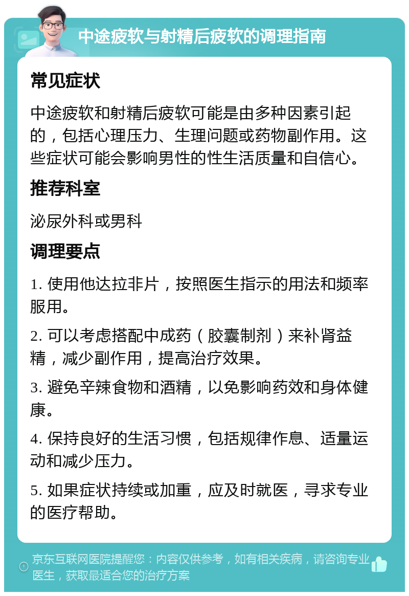 中途疲软与射精后疲软的调理指南 常见症状 中途疲软和射精后疲软可能是由多种因素引起的，包括心理压力、生理问题或药物副作用。这些症状可能会影响男性的性生活质量和自信心。 推荐科室 泌尿外科或男科 调理要点 1. 使用他达拉非片，按照医生指示的用法和频率服用。 2. 可以考虑搭配中成药（胶囊制剂）来补肾益精，减少副作用，提高治疗效果。 3. 避免辛辣食物和酒精，以免影响药效和身体健康。 4. 保持良好的生活习惯，包括规律作息、适量运动和减少压力。 5. 如果症状持续或加重，应及时就医，寻求专业的医疗帮助。