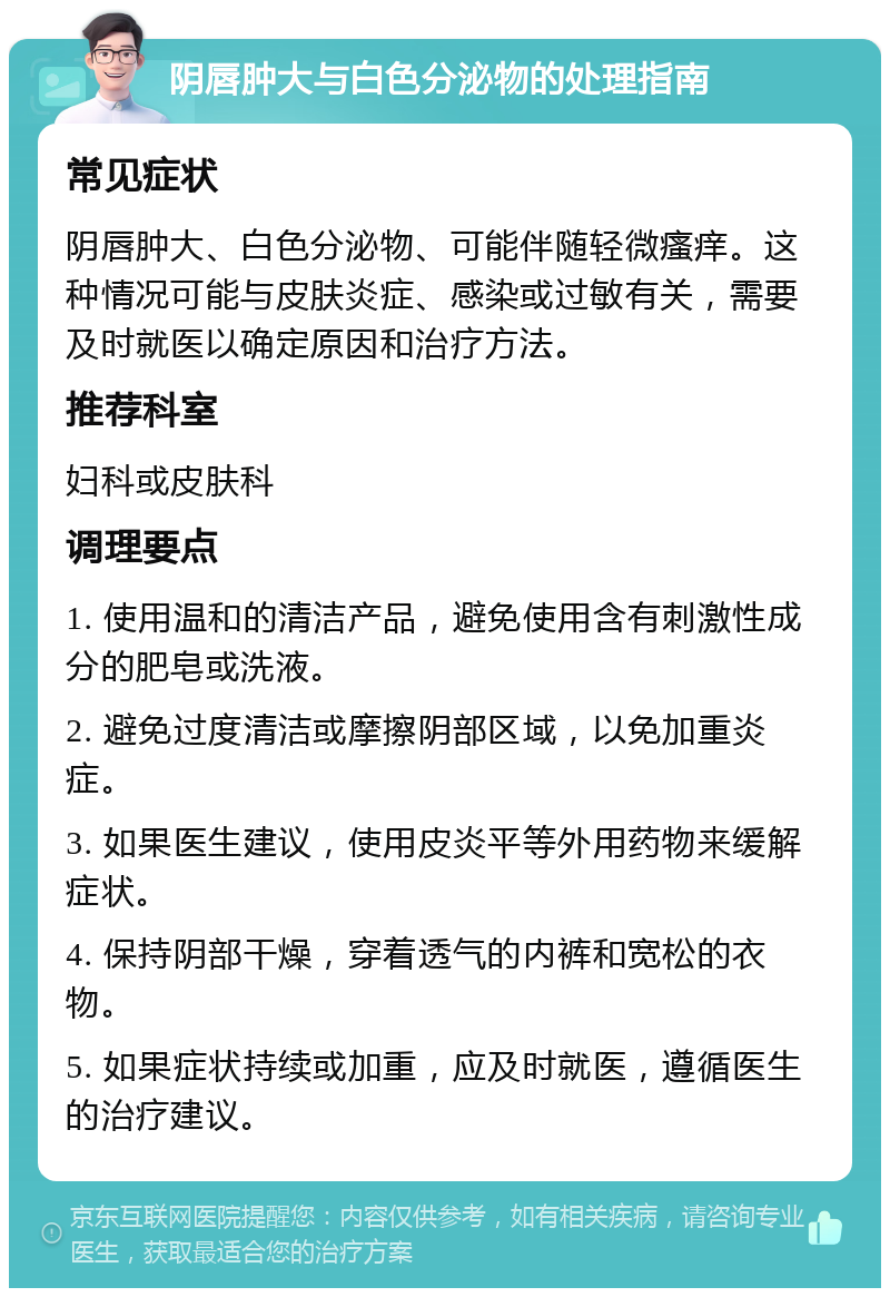 阴唇肿大与白色分泌物的处理指南 常见症状 阴唇肿大、白色分泌物、可能伴随轻微瘙痒。这种情况可能与皮肤炎症、感染或过敏有关，需要及时就医以确定原因和治疗方法。 推荐科室 妇科或皮肤科 调理要点 1. 使用温和的清洁产品，避免使用含有刺激性成分的肥皂或洗液。 2. 避免过度清洁或摩擦阴部区域，以免加重炎症。 3. 如果医生建议，使用皮炎平等外用药物来缓解症状。 4. 保持阴部干燥，穿着透气的内裤和宽松的衣物。 5. 如果症状持续或加重，应及时就医，遵循医生的治疗建议。