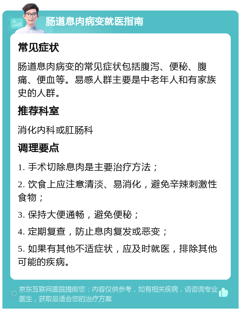 肠道息肉病变就医指南 常见症状 肠道息肉病变的常见症状包括腹泻、便秘、腹痛、便血等。易感人群主要是中老年人和有家族史的人群。 推荐科室 消化内科或肛肠科 调理要点 1. 手术切除息肉是主要治疗方法； 2. 饮食上应注意清淡、易消化，避免辛辣刺激性食物； 3. 保持大便通畅，避免便秘； 4. 定期复查，防止息肉复发或恶变； 5. 如果有其他不适症状，应及时就医，排除其他可能的疾病。