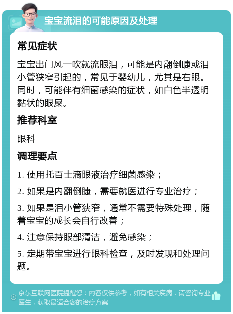 宝宝流泪的可能原因及处理 常见症状 宝宝出门风一吹就流眼泪，可能是内翻倒睫或泪小管狭窄引起的，常见于婴幼儿，尤其是右眼。同时，可能伴有细菌感染的症状，如白色半透明黏状的眼屎。 推荐科室 眼科 调理要点 1. 使用托百士滴眼液治疗细菌感染； 2. 如果是内翻倒睫，需要就医进行专业治疗； 3. 如果是泪小管狭窄，通常不需要特殊处理，随着宝宝的成长会自行改善； 4. 注意保持眼部清洁，避免感染； 5. 定期带宝宝进行眼科检查，及时发现和处理问题。