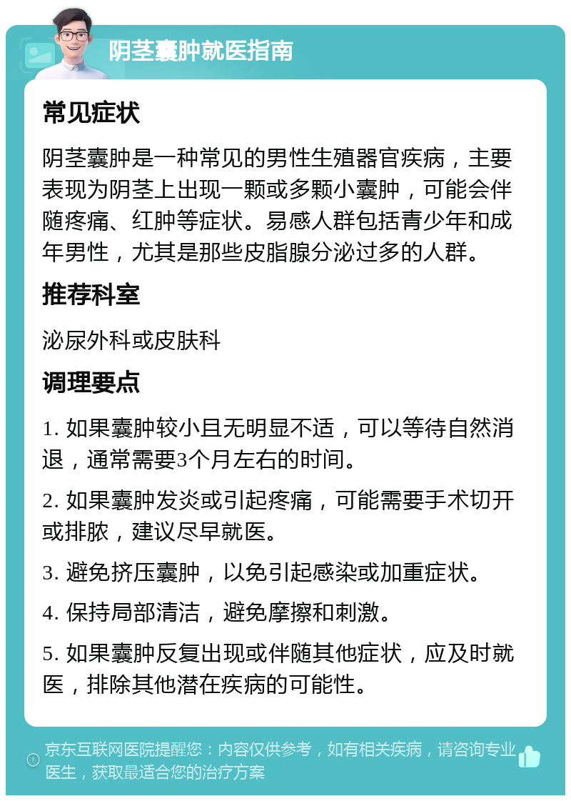 阴茎囊肿就医指南 常见症状 阴茎囊肿是一种常见的男性生殖器官疾病，主要表现为阴茎上出现一颗或多颗小囊肿，可能会伴随疼痛、红肿等症状。易感人群包括青少年和成年男性，尤其是那些皮脂腺分泌过多的人群。 推荐科室 泌尿外科或皮肤科 调理要点 1. 如果囊肿较小且无明显不适，可以等待自然消退，通常需要3个月左右的时间。 2. 如果囊肿发炎或引起疼痛，可能需要手术切开或排脓，建议尽早就医。 3. 避免挤压囊肿，以免引起感染或加重症状。 4. 保持局部清洁，避免摩擦和刺激。 5. 如果囊肿反复出现或伴随其他症状，应及时就医，排除其他潜在疾病的可能性。