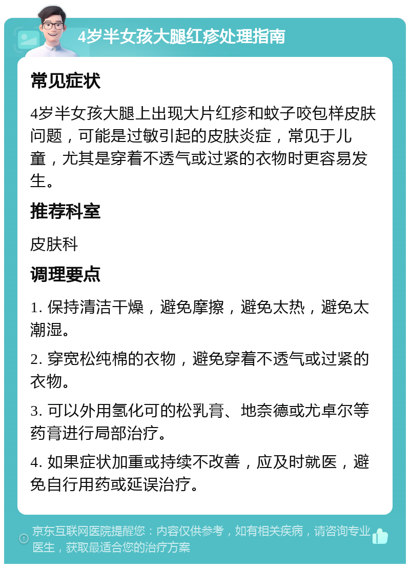 4岁半女孩大腿红疹处理指南 常见症状 4岁半女孩大腿上出现大片红疹和蚊子咬包样皮肤问题，可能是过敏引起的皮肤炎症，常见于儿童，尤其是穿着不透气或过紧的衣物时更容易发生。 推荐科室 皮肤科 调理要点 1. 保持清洁干燥，避免摩擦，避免太热，避免太潮湿。 2. 穿宽松纯棉的衣物，避免穿着不透气或过紧的衣物。 3. 可以外用氢化可的松乳膏、地奈德或尤卓尔等药膏进行局部治疗。 4. 如果症状加重或持续不改善，应及时就医，避免自行用药或延误治疗。