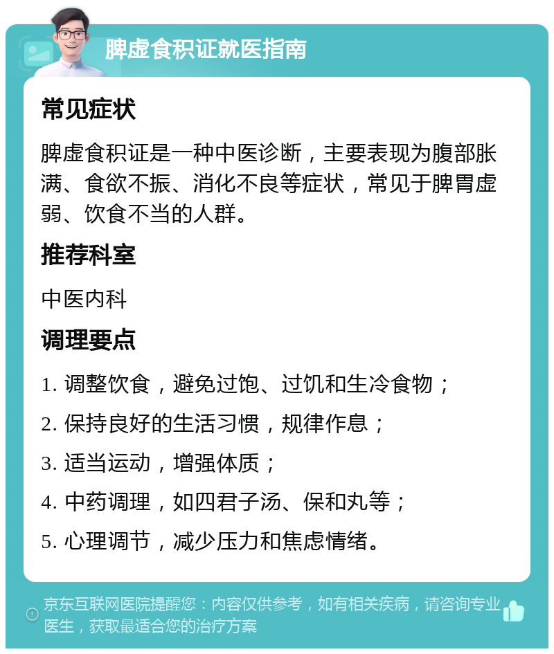 脾虚食积证就医指南 常见症状 脾虚食积证是一种中医诊断，主要表现为腹部胀满、食欲不振、消化不良等症状，常见于脾胃虚弱、饮食不当的人群。 推荐科室 中医内科 调理要点 1. 调整饮食，避免过饱、过饥和生冷食物； 2. 保持良好的生活习惯，规律作息； 3. 适当运动，增强体质； 4. 中药调理，如四君子汤、保和丸等； 5. 心理调节，减少压力和焦虑情绪。