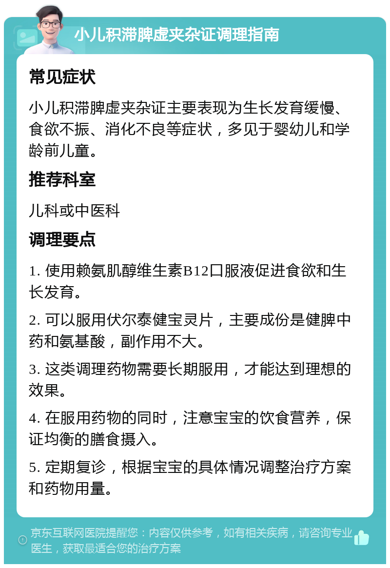 小儿积滞脾虚夹杂证调理指南 常见症状 小儿积滞脾虚夹杂证主要表现为生长发育缓慢、食欲不振、消化不良等症状，多见于婴幼儿和学龄前儿童。 推荐科室 儿科或中医科 调理要点 1. 使用赖氨肌醇维生素B12口服液促进食欲和生长发育。 2. 可以服用伏尔泰健宝灵片，主要成份是健脾中药和氨基酸，副作用不大。 3. 这类调理药物需要长期服用，才能达到理想的效果。 4. 在服用药物的同时，注意宝宝的饮食营养，保证均衡的膳食摄入。 5. 定期复诊，根据宝宝的具体情况调整治疗方案和药物用量。