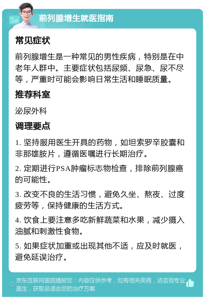 前列腺增生就医指南 常见症状 前列腺增生是一种常见的男性疾病，特别是在中老年人群中。主要症状包括尿频、尿急、尿不尽等，严重时可能会影响日常生活和睡眠质量。 推荐科室 泌尿外科 调理要点 1. 坚持服用医生开具的药物，如坦索罗辛胶囊和非那雄胺片，遵循医嘱进行长期治疗。 2. 定期进行PSA肿瘤标志物检查，排除前列腺癌的可能性。 3. 改变不良的生活习惯，避免久坐、熬夜、过度疲劳等，保持健康的生活方式。 4. 饮食上要注意多吃新鲜蔬菜和水果，减少摄入油腻和刺激性食物。 5. 如果症状加重或出现其他不适，应及时就医，避免延误治疗。